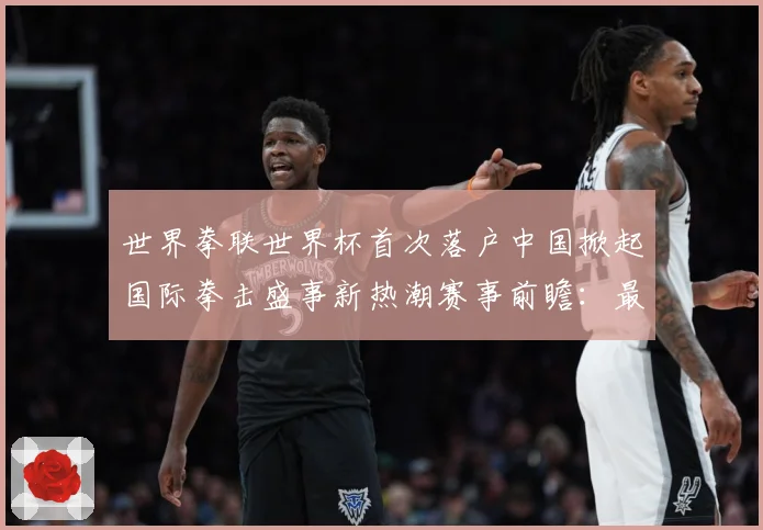 世界拳联世界杯首次落户中国掀起国际拳击盛事新热潮赛事前瞻：最新赛事动态与深度分析