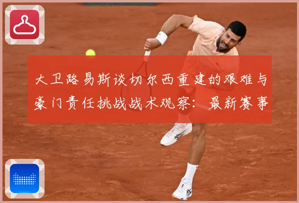大卫路易斯谈切尔西重建的艰难与豪门责任挑战战术观察：最新赛事动态与深度分析