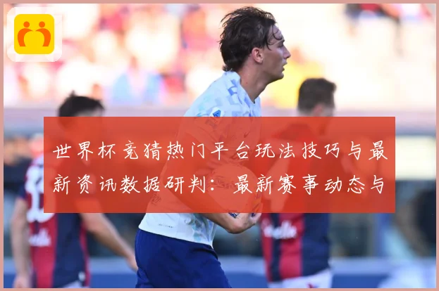 世界杯竞猜热门平台玩法技巧与最新资讯数据研判：最新赛事动态与深度分析
