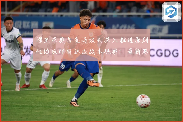 穆里尼奥与皇马谈判深入推进原则性协议即将达成战术观察：最新赛事动态与深度分析