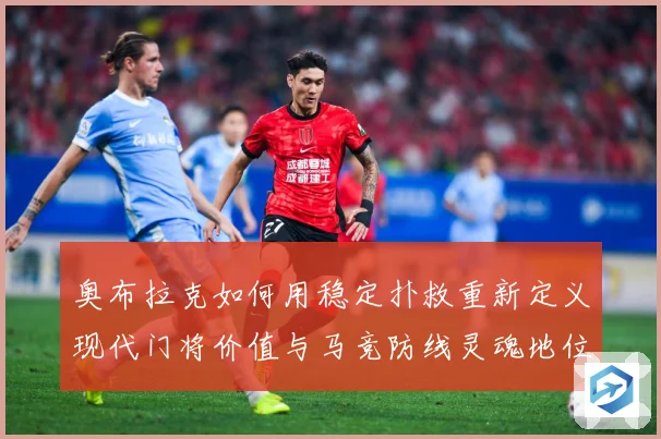 奥布拉克如何用稳定扑救重新定义现代门将价值与马竞防线灵魂地位数据研判：最新赛事动态与深度分析