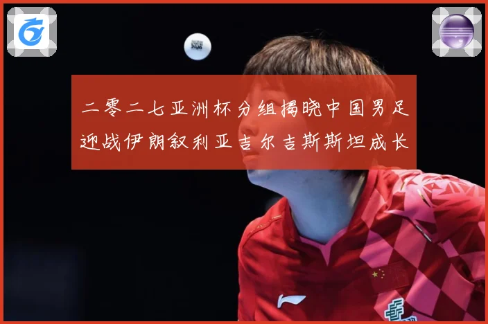 二零二七亚洲杯分组揭晓中国男足迎战伊朗叙利亚吉尔吉斯斯坦成长观察：最新赛事动态与深度分析