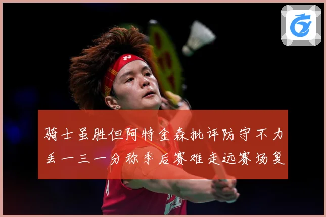骑士虽胜但阿特金森批评防守不力丢一三一分称季后赛难走远赛场复盘：最新赛事动态与深度分析