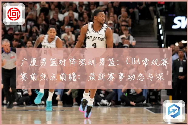 广厦男篮对阵深圳男篮：CBA常规赛赛前焦点前瞻：最新赛事动态与深度分析