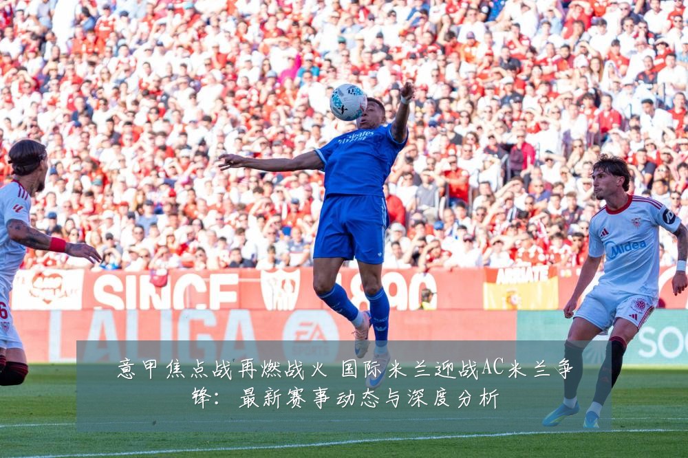 意甲焦点战再燃战火 国际米兰迎战AC米兰争锋:最新赛事动态与深度分析