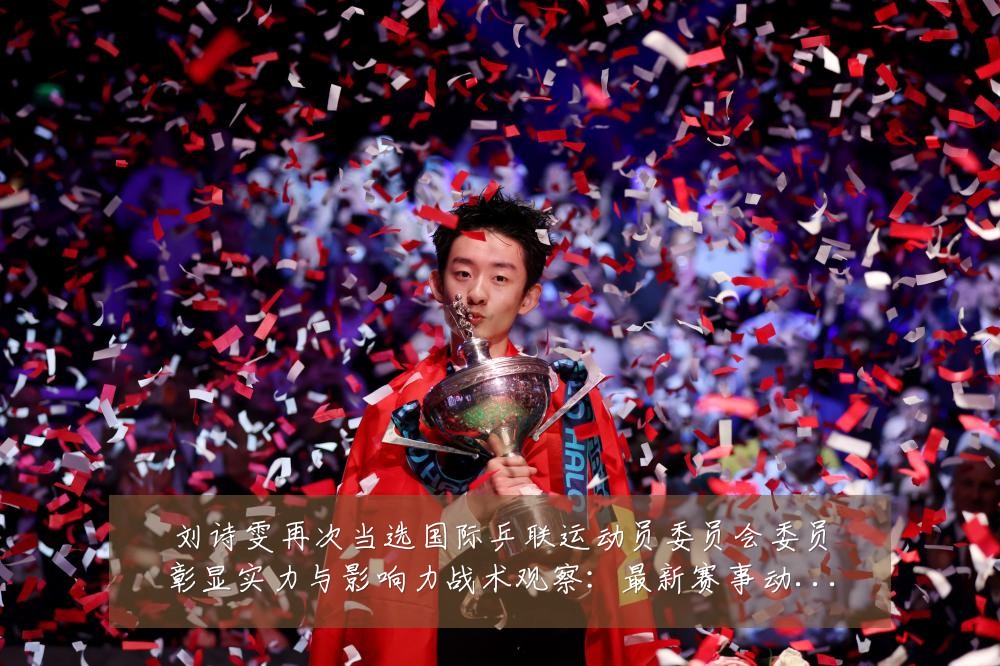 刘诗雯再次当选国际乒联运动员委员会委员彰显实力与影响力战术观察：最新赛事动态与深度分析